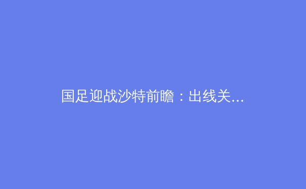 国足迎战沙特前瞻：出线关键战，战术与心理的双重考验 - 4