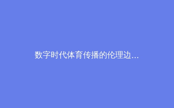 数字时代体育传播的伦理边界：从算法推荐到内容生态的重构 - 4