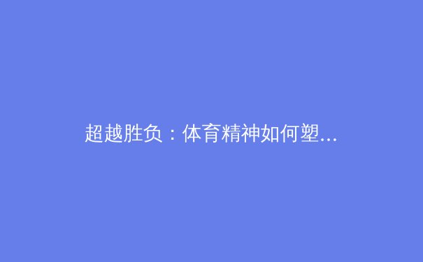 超越胜负：体育精神如何塑造社会凝聚力与个体品格 - 4