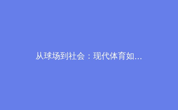 从球场到社会：现代体育如何成为多元文化交融的镜像 - 2